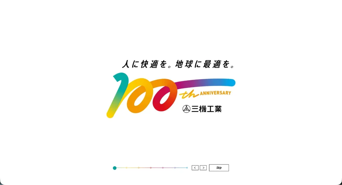 ファーストビューキャプチャ：白背景の中央に、「人に快適を。地球に最適を。100th ANNIVERSARY 三機工業」のテキストが配置されているサイト。「100th ANNIVERSARY」のテキストは、虹色で一筆書きに書かれたようなポップな字体となっている。テキストの下側にはインジケーターと右左矢印ボタンとskipボタンがそれぞれ配置されている。
